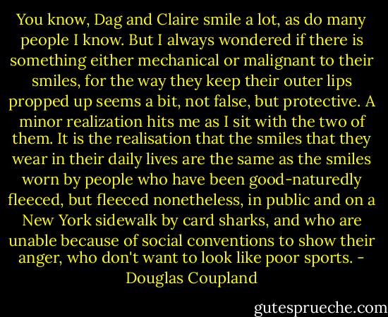 You know, Dag and Claire smile a lot, as do many people I know. But I always wondered if there is something either mechanical or malignant to their smiles, for the way they keep their outer lips propped up seems a bit, not false, but protective. A minor realization hits me as I sit with the two of them. It is the realisation that the smiles that they wear in their daily lives are the same as the smiles worn by people who have been good-naturedly fleeced, but fleeced nonetheless, in public and on a New York sidewalk by card sharks, and who are unable because of social conventions to show their anger, who don't want to look like poor sports. - Douglas Coupland