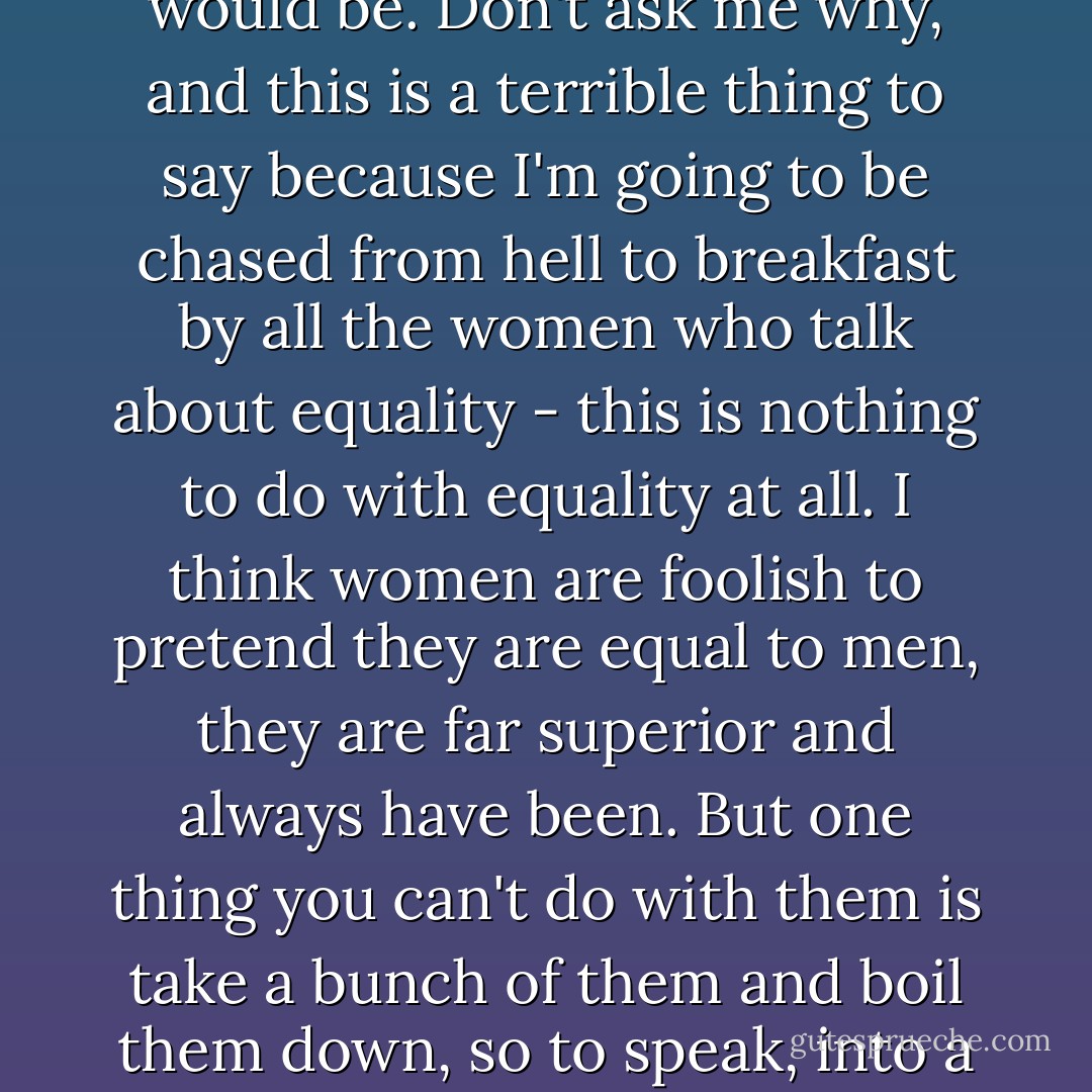 Girls say to me, very reasonably, 'why isn't it a bunch of girls? Why did you write this about a bunch of boys?' Well, my reply is I was once a little boy - I have been a brother, a father, I am going to be a grandfather. I have never been a sister, or a mother, or a grandmother. That's one answer. Another answer is of course to say that if you - as it were - scaled down human beings, scaled down society, if you land with a group of little boys, they are more ike a scaled-down version of society than a group of little girls would be. Don't ask me why, and this is a terrible thing to say because I'm going to be chased from hell to breakfast by all the women who talk about equality - this is nothing to do with equality at all. I think women are foolish to pretend they are equal to men, they are far superior and always have been. But one thing you can't do with them is take a bunch of them and boil them down, so to speak, into a set of little girls who would then become a kind of image of civilisation, of society. The other thing is - why aren't they little boys AND little girls? Well, if they'd been little boys and little girls, we being who we are, sex would have raised its lovely head, and I didn't want this to be about sex. Sex is too trivial a thing to get in with a story like this, which was about the problem of evil and the problem of how people are to live together in a society, not just as lovers or man and wife. - William Golding