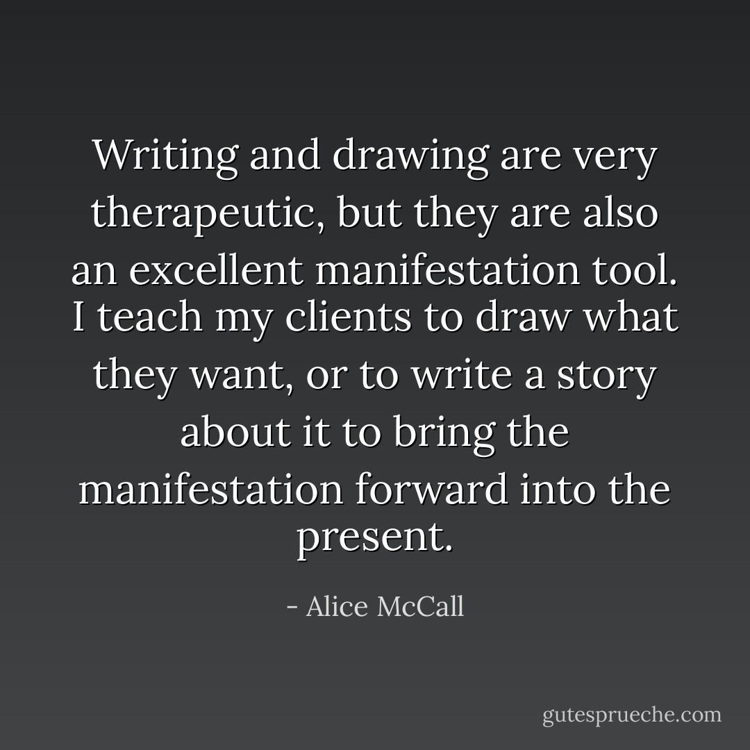 Writing and drawing are very therapeutic, but they are also an excellent manifestation tool. I teach my clients to draw what they want, or to write a story about it to bring the manifestation forward into the present. - Alice McCall