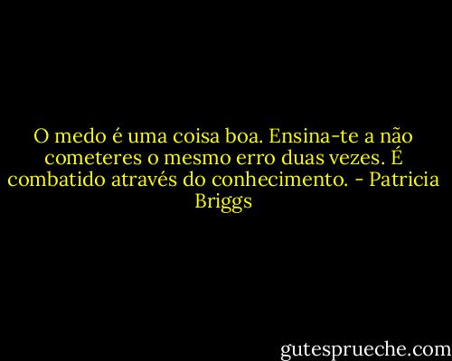 O medo é uma coisa boa. Ensina-te a não cometeres o mesmo erro duas vezes. É combatido através do conhecimento. - Patricia Briggs