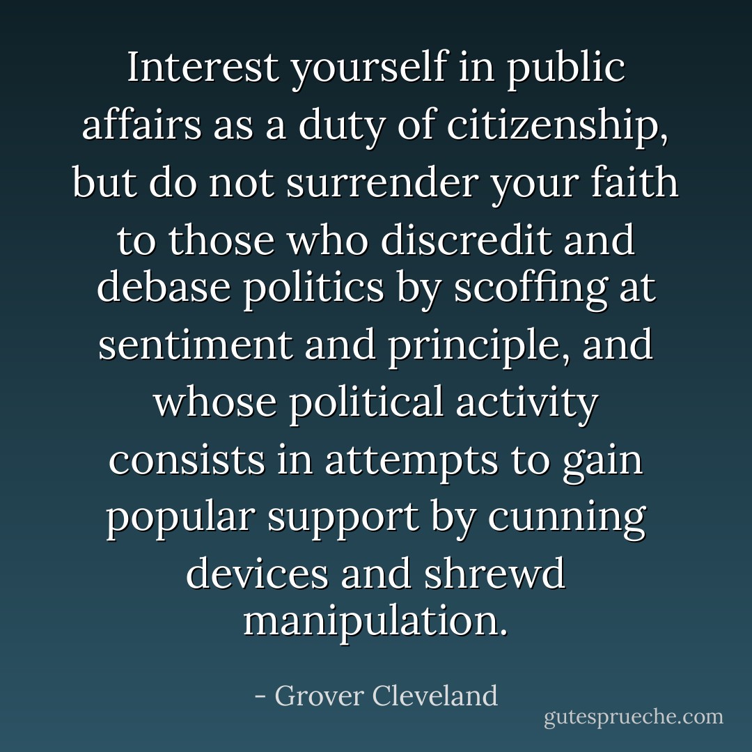 Interest yourself in public affairs as a duty of citizenship, but do not surrender your faith to those who discredit and debase politics by scoffing at sentiment and principle, and whose political activity consists in attempts to gain popular support by cunning devices and shrewd manipulation. - Grover Cleveland