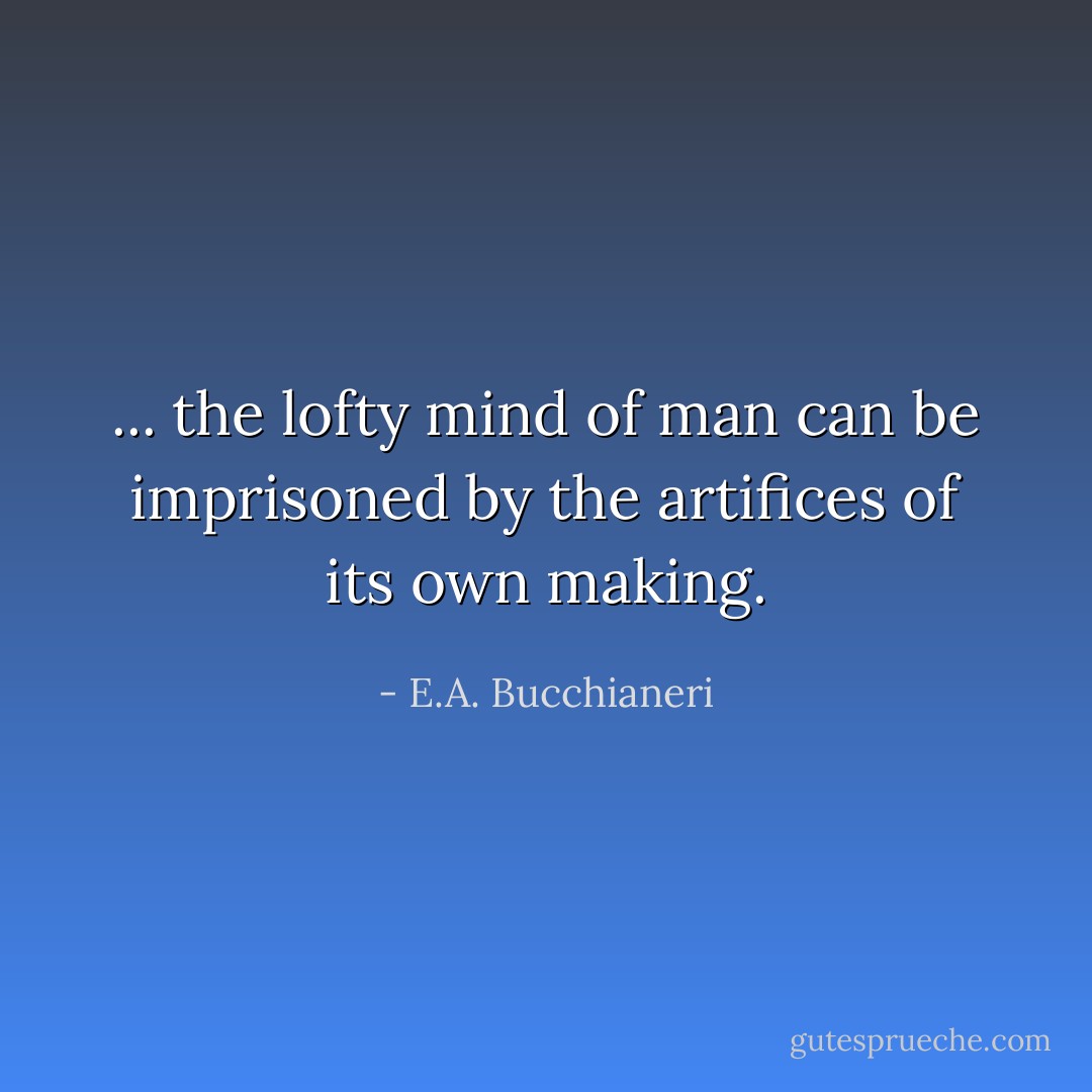 ... the lofty mind of man can be imprisoned by the artifices of its own making. - E.A. Bucchianeri