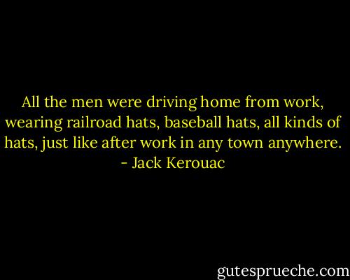 All the men were driving home from work, wearing railroad hats, baseball hats, all kinds of hats, just like after work in any town anywhere. - Jack Kerouac