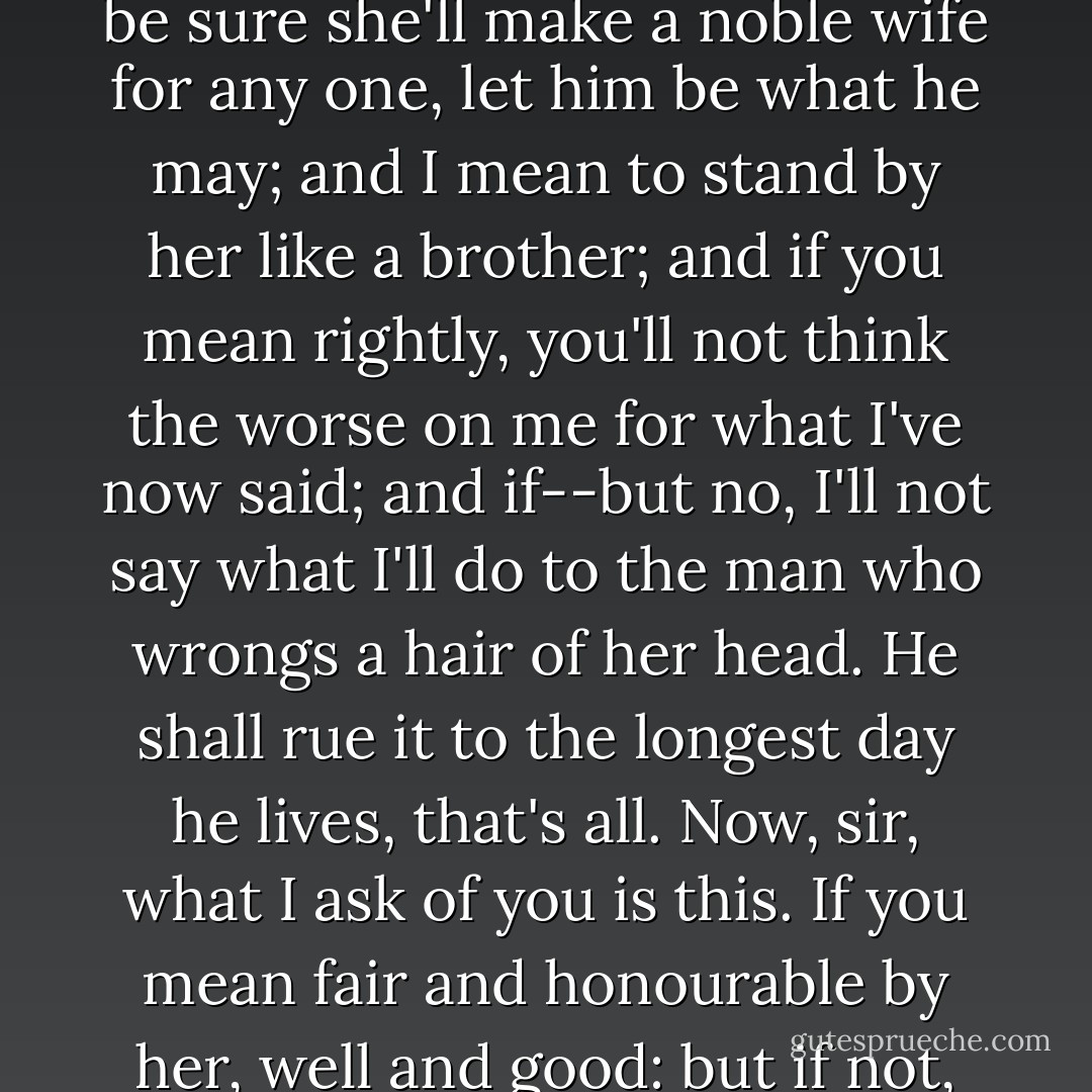 I just wished to know if you mean to marry the girl. Spite of what you said of her lightness, I ha' known her long enough to be sure she'll make a noble wife for any one, let him be what he may; and I mean to stand by her like a brother; and if you mean rightly, you'll not think the worse on me for what I've now said; and if--but no, I'll not say what I'll do to the man who wrongs a hair of her head. He shall rue it to the longest day he lives, that's all. Now, sir, what I ask of you is this. If you mean fair and honourable by her, well and good: but if not, for your own sake as well as hers, leave her alone, and never speak to her more. - Elizabeth Gaskell