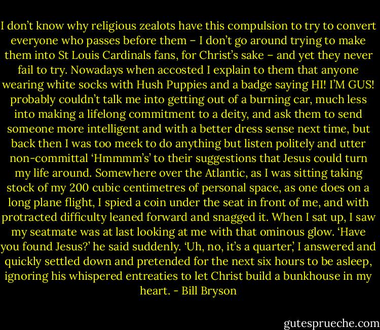 I don’t know why religious zealots have this compulsion to try to convert everyone who passes before them – I don’t go around trying to make them into St Louis Cardinals fans, for Christ’s sake – and yet they never fail to try.<br />Nowadays when accosted I explain to them that anyone wearing white socks with Hush Puppies and a badge saying HI! I’M GUS! probably couldn’t talk me into getting out of a burning car, much less into making a lifelong commitment to a deity, and ask them to send someone more intelligent and with a better dress sense next time, but back then I was too meek to do anything but listen politely and utter non-committal ‘Hmmmm’s’ to their suggestions that Jesus could turn my life around. Somewhere over the Atlantic, as I was sitting taking stock of my 200 cubic centimetres of personal space, as one does on a long plane flight, I spied a coin under the seat in front of me, and with protracted difficulty leaned forward and snagged it. When I sat up, I saw my seatmate was at last looking at me with that ominous glow.<br />‘Have you found Jesus?’ he said suddenly.<br />‘Uh, no, it’s a quarter,’ I answered and quickly settled down and pretended for the next six hours to be asleep, ignoring his whispered entreaties to let Christ build a bunkhouse in my heart. - Bill Bryson