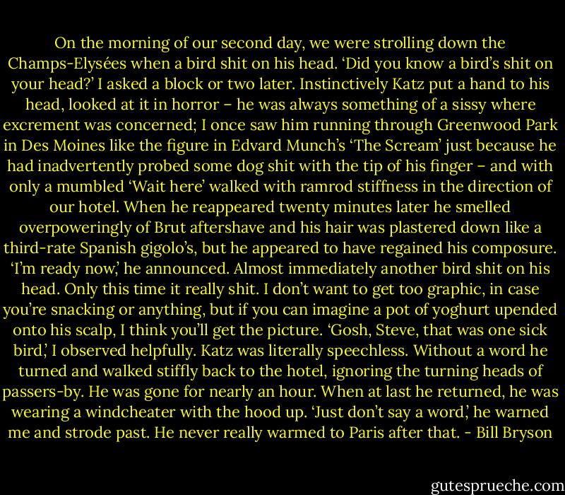 On the morning of our second day, we were strolling down the Champs-Elysées when a bird shit on his head. ‘Did you know a bird’s shit on your head?’ I asked a block or two later.<br />Instinctively Katz put a hand to his head, looked at it in horror – he was always something of a sissy where excrement was concerned; I once saw him running through Greenwood Park in Des Moines like the figure in Edvard Munch’s ‘The Scream’ just because he had inadvertently probed some dog shit with the tip of his finger – and with only a mumbled ‘Wait here’ walked with ramrod stiffness in the direction of our hotel. When he reappeared twenty minutes later he smelled overpoweringly of Brut aftershave and his hair was plastered down like a third-rate Spanish gigolo’s, but he appeared to have regained his composure. ‘I’m ready now,’ he announced.<br />Almost immediately another bird shit on his head. Only this time it really shit. I don’t want to get too graphic, in case you’re snacking or anything, but if you can imagine a pot of yoghurt upended onto his scalp, I think you’ll get the picture. ‘Gosh, Steve, that was one sick bird,’ I observed helpfully.<br />Katz was literally speechless. Without a word he turned and walked stiffly back to the hotel, ignoring the turning heads of passers-by. He was gone for nearly an hour. When at last he returned, he was wearing a windcheater with the hood up. ‘Just don’t say a word,’ he warned me and strode past. He never really warmed to Paris after that. - Bill Bryson