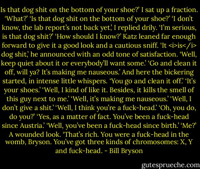 Is that dog shit on the bottom of your shoe?’<br />I sat up a fraction. ‘What?’<br />‘Is that dog shit on the bottom of your shoe?’<br />‘I don’t know, the lab report’s not back yet,’ I replied drily.<br />‘I’m serious, is that dog shit?’<br />‘How should I know?’<br />Katz leaned far enough forward to give it a good look and a cautious sniff. ‘It <i>is</i> dog shit,’ he announced with an odd tone of satisfaction.<br />‘Well, keep quiet about it or everybody’ll want some.’<br />‘Go and clean it off, will ya? It’s making me nauseous.’<br />And here the bickering started, in intense little whispers.<br />‘You go and clean it off.’<br />‘It’s your shoes.’<br />‘Well, I kind of like it. Besides, it kills the smell of this guy next to me.’<br />‘Well, it’s making me nauseous.’<br />‘Well, I don’t give a shit.’<br />‘Well, I think you’re a fuck-head.’<br />‘Oh, you do, do you?’<br />‘Yes, as a matter of fact. You’ve been a fuck-head since Austria.’<br />‘Well, you’ve been a fuck-head since birth.’<br />‘Me?’ A wounded look. ‘That’s rich. You were a fuck-head in the womb, Bryson. You’ve got three kinds of chromosomes: X, Y and fuck-head. - Bill Bryson