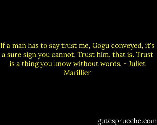 If a man has to say trust me, Gogu conveyed, it's a sure sign you cannot. Trust him, that is. Trust is a thing you know without words. - Juliet Marillier