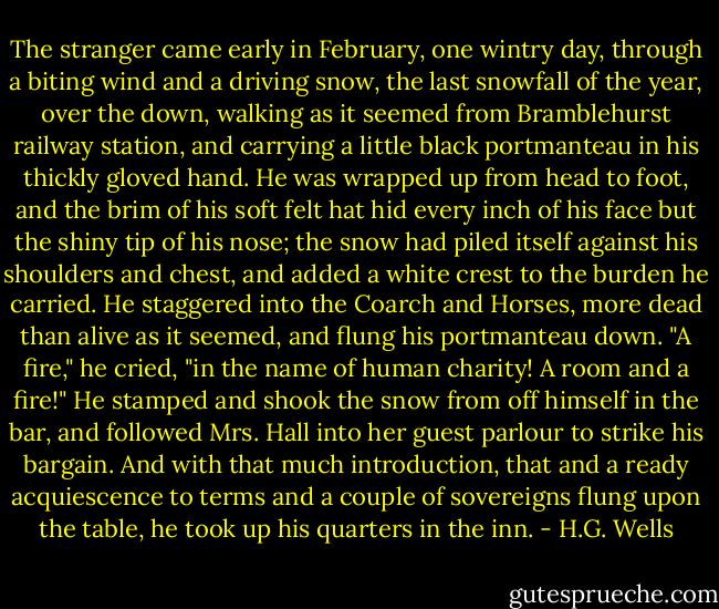 The stranger came early in February, one wintry day, through a biting wind and a driving snow, the last snowfall of the year, over the down, walking as it seemed from Bramblehurst railway station, and carrying a little black portmanteau in his thickly gloved hand. He was wrapped up from head to foot, and the brim of his soft felt hat hid every inch of his face but the shiny tip of his nose; the snow had piled itself against his shoulders and chest, and added a white crest to the burden he carried. He staggered into the Coarch and Horses, more dead than alive as it seemed, and flung his portmanteau down. "A fire," he cried, "in the name of human charity! A room and a fire!" He stamped and shook the snow from off himself in the bar, and followed Mrs. Hall into her guest parlour to strike his bargain. And with that much introduction, that and a ready acquiescence to terms and a couple of sovereigns flung upon the table, he took up his quarters in the inn. - H.G. Wells
