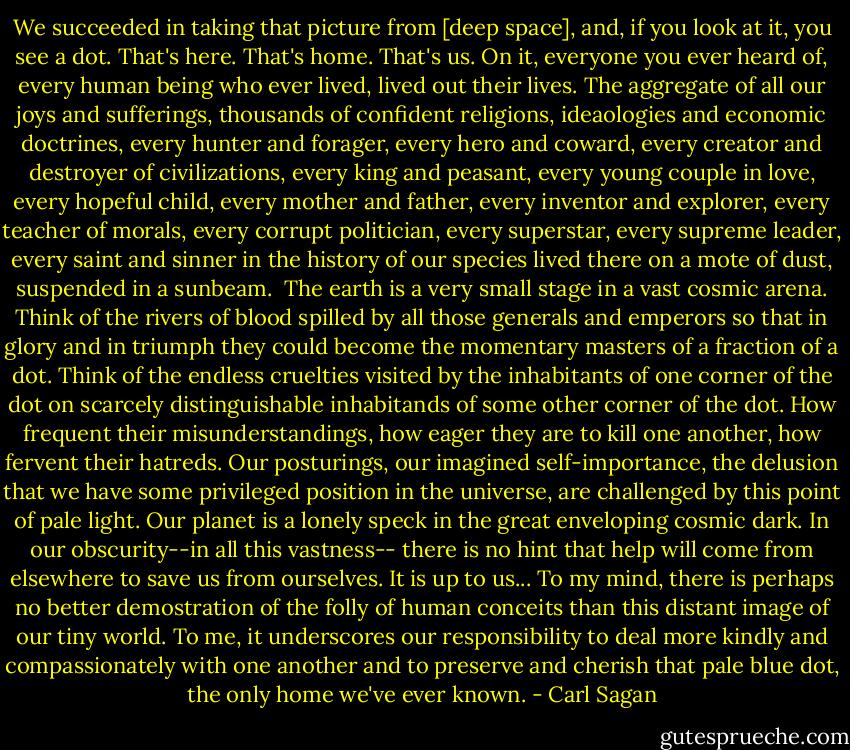 We succeeded in taking that picture from [deep space], and, if you look at it, you see a dot. That's here. That's home. That's us. On it, everyone you ever heard of, every human being who ever lived, lived out their lives. The aggregate of all our joys and sufferings, thousands of confident religions, ideaologies and economic doctrines, every hunter and forager, every hero and coward, every creator and destroyer of civilizations, every king and peasant, every young couple in love, every hopeful child, every mother and father, every inventor and explorer, every teacher of morals, every corrupt politician, every superstar, every supreme leader, every saint and sinner in the history of our species lived there on a mote of dust, suspended in a sunbeam.<br /> The earth is a very small stage in a vast cosmic arena. Think of the rivers of blood spilled by all those generals and emperors so that in glory and in triumph they could become the momentary masters of a fraction of a dot. Think of the endless cruelties visited by the inhabitants of one corner of the dot on scarcely distinguishable inhabitands of some other corner of the dot. How frequent their misunderstandings, how eager they are to kill one another, how fervent their hatreds. Our posturings, our imagined self-importance, the delusion that we have some privileged position in the universe, are challenged by this point of pale light. Our planet is a lonely speck in the great enveloping cosmic dark. In our obscurity--in all this vastness-- there is no hint that help will come from elsewhere to save us from ourselves. It is up to us... To my mind, there is perhaps no better demostration of the folly of human conceits than this distant image of our tiny world. To me, it underscores our responsibility to deal more kindly and compassionately with one another and to preserve and cherish that pale blue dot, the only home we've ever known. - Carl Sagan