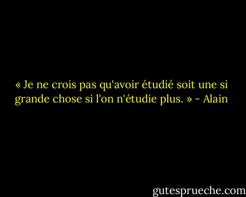 « Je ne crois pas qu'avoir étudié soit une si grande chose si l'on n'étudie plus. » - Alain