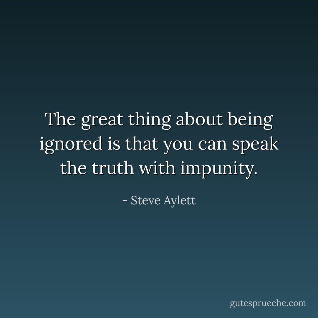 The great thing about being ignored is that you can speak the truth with impunity. - Steve Aylett