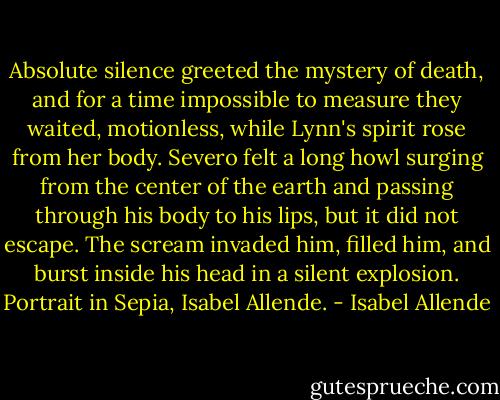 Absolute silence greeted the mystery of death, and for a time impossible to measure they waited, motionless, while Lynn's spirit rose from her body. Severo felt a long howl surging from the center of the earth and passing through his body to his lips, but it did not escape. The scream invaded him, filled him, and burst inside his head in a silent explosion.<br />Portrait in Sepia, Isabel Allende. - Isabel Allende