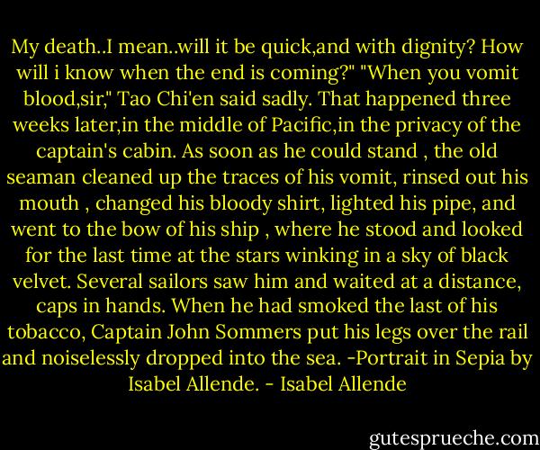 My death..I mean..will it be quick,and with dignity? How will i know when the end is coming?"<br />"When you vomit blood,sir," Tao Chi'en said sadly.<br />That happened three weeks later,in the middle of Pacific,in the privacy of the captain's cabin. As soon as he could stand , the old seaman cleaned up the traces of his vomit, rinsed out his mouth , changed his bloody shirt, lighted his pipe, and went to the bow of his ship , where he stood and looked for the last time at the stars winking in a sky of black velvet. Several sailors saw him and waited at a distance, caps in hands. When he had smoked the last of his tobacco, Captain John Sommers put his legs over the rail and noiselessly dropped into the sea.<br />-Portrait in Sepia by Isabel Allende. - Isabel Allende