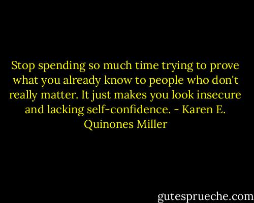 Stop spending so much time trying to prove what you already know to people who don't really matter. It just makes you look insecure and lacking self-confidence. - Karen E. Quinones Miller