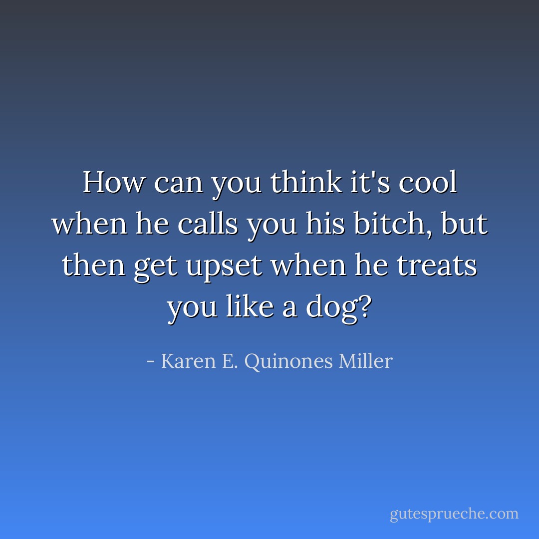 How can you think it's cool when he calls you his bitch, but then get upset when he treats you like a dog? - Karen E. Quinones Miller