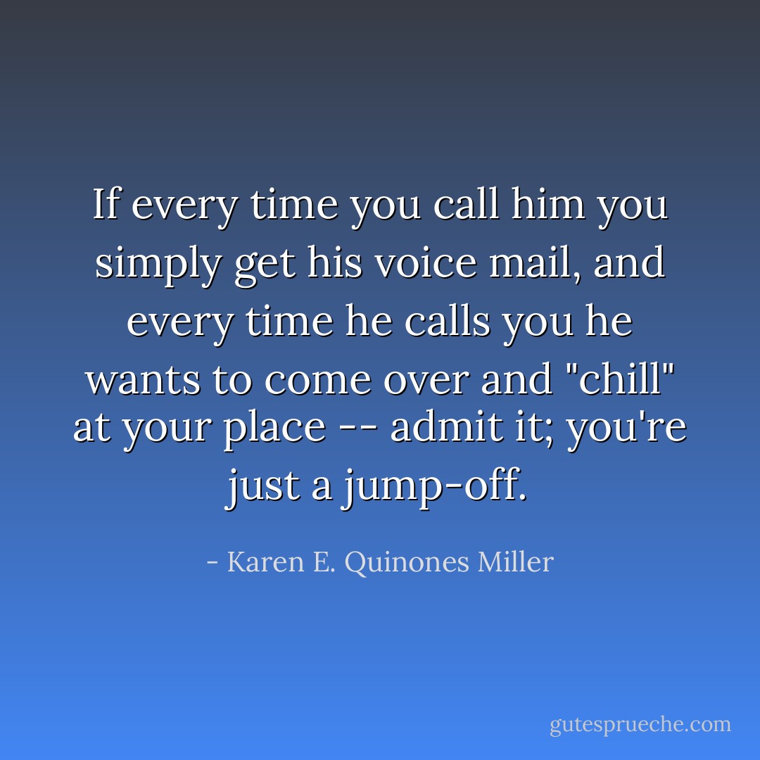 If every time you call him you simply get his voice mail, and every time he calls you he wants to come over and "chill" at your place -- admit it; you're just a jump-off. - Karen E. Quinones Miller