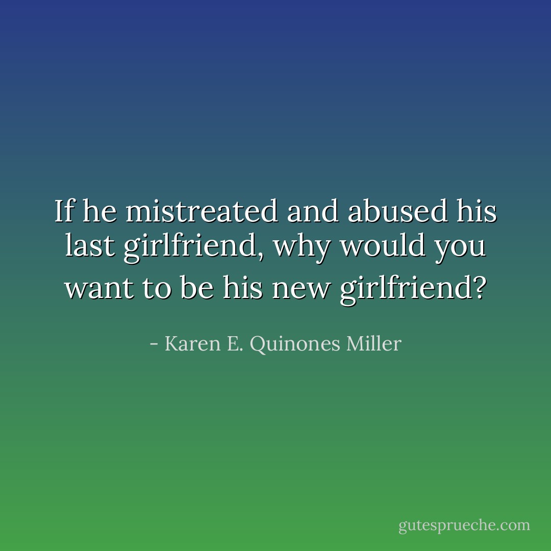 If he mistreated and abused his last girlfriend, why would you want to be his new girlfriend? - Karen E. Quinones Miller