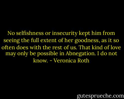 No selfishness or insecurity kept him from seeing the full extent of her goodness, as it so often does with the rest of us. That kind of love may only be possible in Abnegation. I do not know. - Veronica Roth
