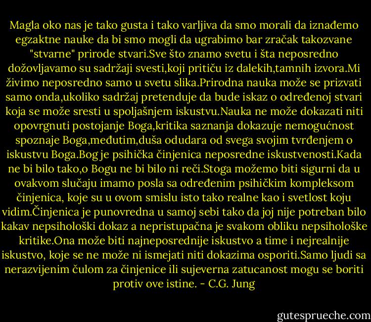 Magla oko nas je tako gusta i tako varljiva da smo morali da iznađemo egzaktne nauke da bi smo mogli da ugrabimo bar zračak takozvane "stvarne" prirode stvari.Sve što znamo svetu i šta neposredno dožovljavamo su sadržaji svesti,koji pritiču iz dalekih,tamnih izvora.Mi živimo neposredno samo u svetu slika.Prirodna nauka može se prizvati samo onda,ukoliko sadržaj pretenduje da bude iskaz o određenoj stvari koja se može sresti u spoljašnjem iskustvu.Nauka ne može dokazati niti opovrgnuti postojanje Boga,kritika saznanja dokazuje nemogućnost spoznaje Boga,međutim,duša odudara od svega svojim tvrđenjem o iskustvu Boga.Bog je psihička činjenica neposredne iskustvenosti.Kada ne bi bilo tako,o Bogu ne bi bilo ni reči.Stoga možemo biti sigurni da u ovakvom slučaju imamo posla sa određenim psihičkim kompleksom činjenica, koje su u ovom smislu isto tako realne kao i svetlost koju vidim.Činjenica je punovredna u samoj sebi tako da joj nije potreban bilo kakav nepsihološki dokaz a nepristupačna je svakom obliku nepsihološke kritike.Ona može biti najneposrednije iskustvo a time i nejrealnije iskustvo, koje se ne može ni ismejati niti dokazima osporiti.Samo ljudi sa nerazvijenim čulom za činjenice ili sujeverna zatucanost mogu se boriti protiv ove istine. - C.G. Jung