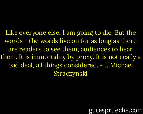 Like everyone else, I am going to die. But the words - the words live on for as long as there are readers to see them, audiences to hear them. It is immortality by proxy. It is not really a bad deal, all things considered. - J. Michael Straczynski