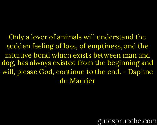 Only a lover of animals will understand the sudden feeling of loss, of emptiness, and the intuitive bond which exists between man and dog, has always existed from the beginning and will, please God, continue to the end. - Daphne du Maurier