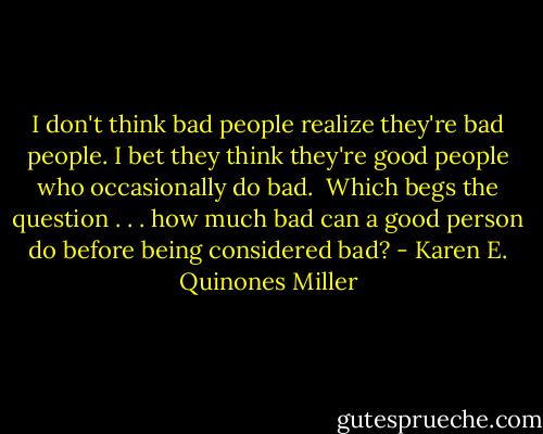 I don't think bad people realize they're bad people. I bet they think they're good people who occasionally do bad. <br />Which begs the question . . . how much bad can a good person do before being considered bad? - Karen E. Quinones Miller