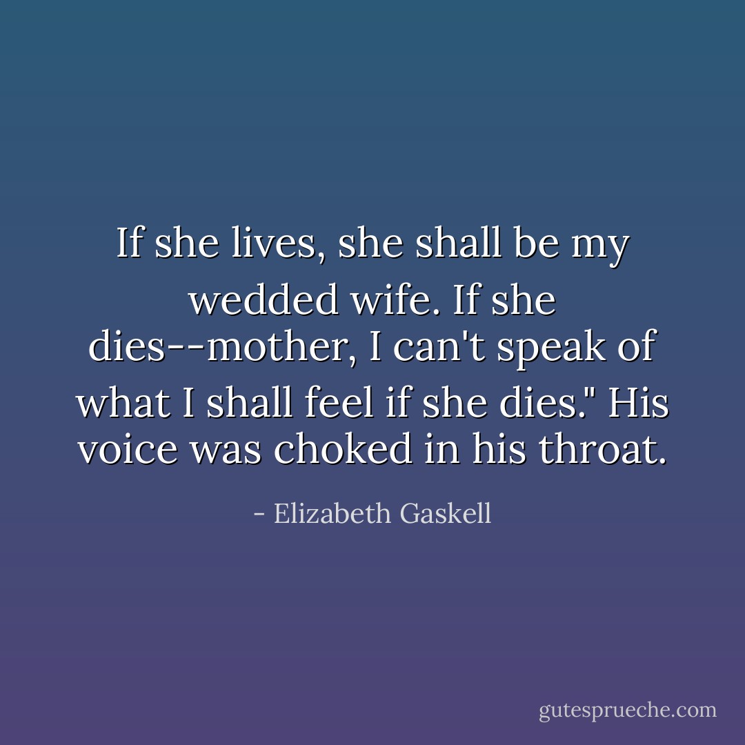 If she lives, she shall be my wedded wife. If she dies--mother, I can't speak of what I shall feel if she dies." His voice was choked in his throat. - Elizabeth Gaskell