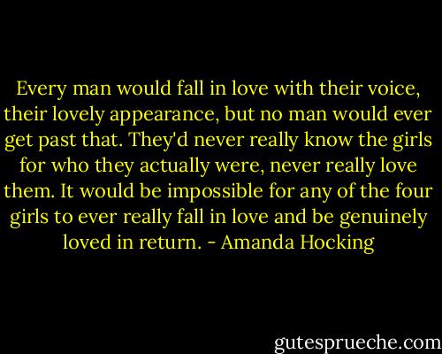 Every man would fall in love with their voice, their lovely appearance, but no man would ever get past that. They'd never really know the girls for who they actually were, never really love them. It would be impossible for any of the four girls to ever really fall in love and be genuinely loved in return. - Amanda Hocking