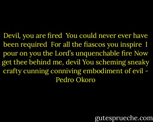 Devil, you are fired <br />You could never ever have been required <br />For all the fiascos you inspire <br />I pour on you the Lord’s unquenchable fire<br />Now get thee behind me, devil<br />You scheming sneaky crafty cunning conniving embodiment of evil - Pedro Okoro