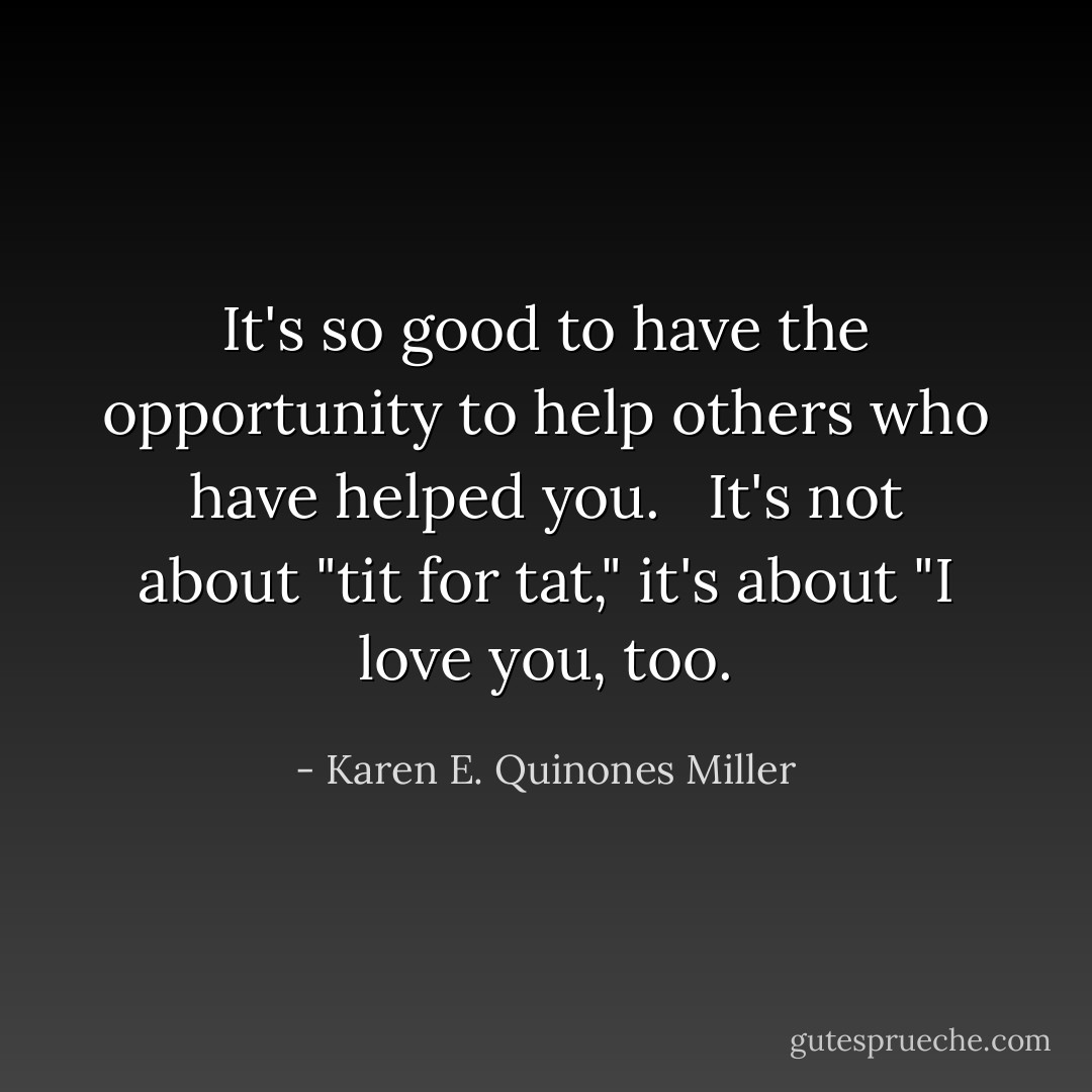It's so good to have the opportunity to help others who have helped you. <br /><br />It's not about "tit for tat," it's about "I love you, too. - Karen E. Quinones Miller