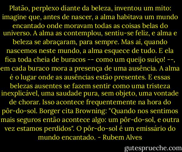 Platão, perplexo diante da beleza, inventou um mito: imagine que, antes de nascer, a alma habitava um mundo encantado onde moravam todas as coisas belas do universo. A alma as contemplou, sentiu-se feliz, e alma e beleza se abraçaram, para sempre. Mas aí, quando nascemos neste mundo, a alma esquece de tudo. E ela fica toda cheia de buracos -- como um queijo suíço! --, em cada buraco mora a presença de uma ausência. A alma é o lugar onde as ausências estão presentes. E essas belezas ausentes se fazem sentir como uma tristeza inexplicável, uma saudade pura, sem objeto, uma vontade de chorar. Isso acontece frequentemente na hora do pôr-do-sol. Borger cita Browning: "Quando nos sentimos mais seguros então acontece algo: um pôr-do-sol, e outra vez estamos perdidos". O pôr-do-sol é um emissário do mundo encantado. - Rubem Alves