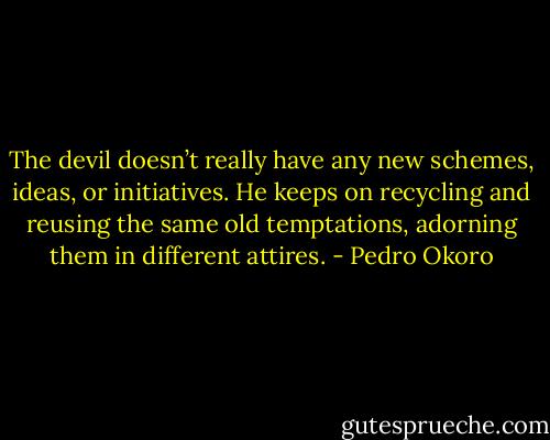 The devil doesn’t really have any new schemes, ideas, or initiatives. He keeps on recycling and reusing the same old temptations, adorning them in different attires. - Pedro Okoro