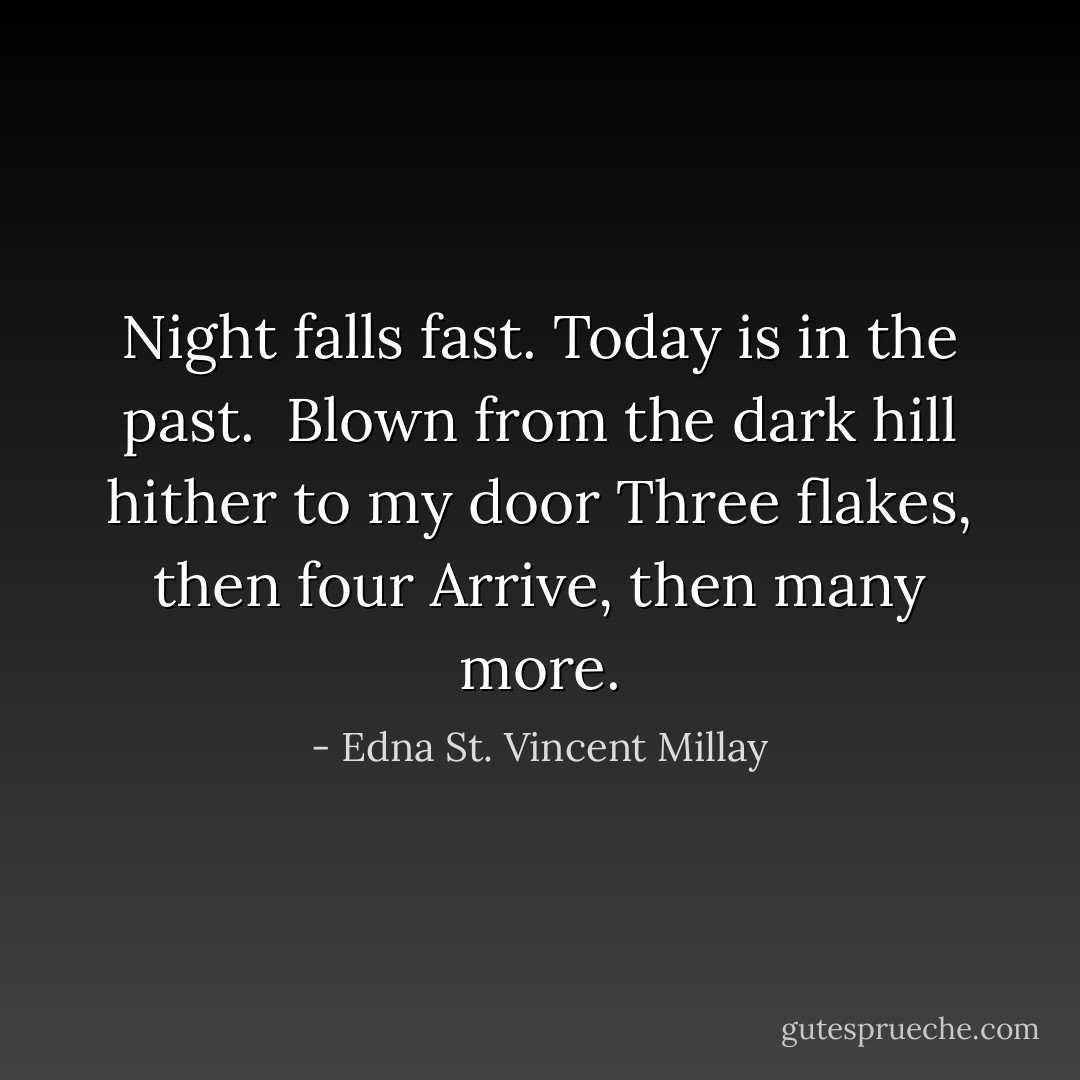 Night falls fast.<br />Today is in the past.<br /><br />Blown from the dark hill hither to my door<br />Three flakes, then four<br />Arrive, then many more. - Edna St. Vincent Millay