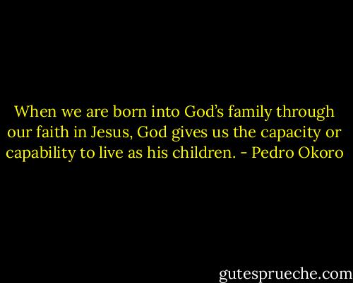 When we are born into God’s family through our faith in Jesus, God gives us the capacity or capability to live as his children. - Pedro Okoro