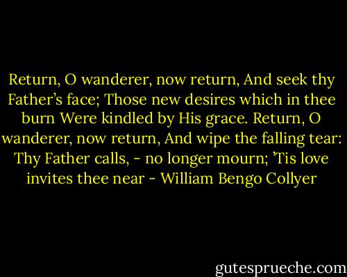 Return, O wanderer, now return,<br />And seek thy Father’s face;<br />Those new desires which in thee burn<br />Were kindled by His grace.<br />Return, O wanderer, now return, And wipe the falling tear:<br />Thy Father calls, - no longer mourn;<br />’Tis love invites thee near - William Bengo Collyer
