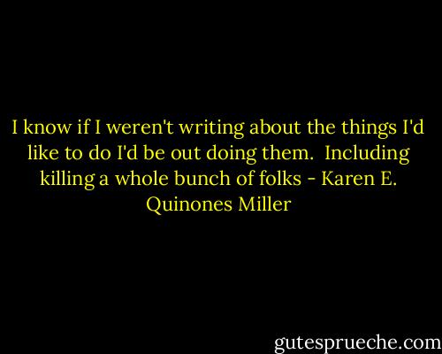 I know if I weren't writing about the things I'd like to do I'd be out doing them. <br />Including killing a whole bunch of folks - Karen E. Quinones Miller
