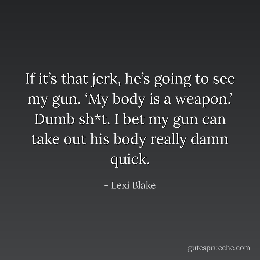 If it’s that jerk, he’s going to see my gun. ‘My body is a weapon.’ Dumb sh*t. I bet my gun can take out his body really damn quick. - Lexi Blake