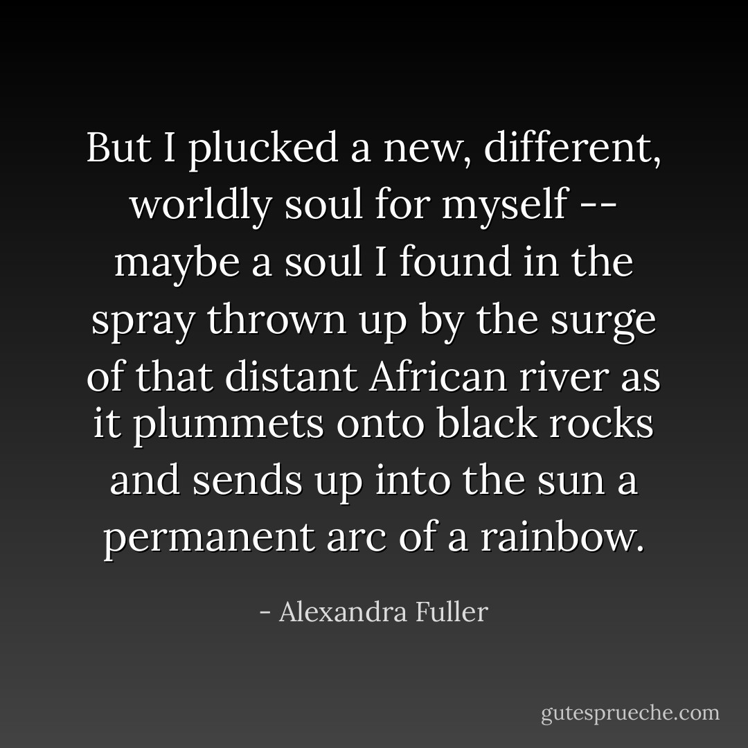But I plucked a new, different, worldly soul for myself -- maybe a soul I found in the spray thrown up by the surge of that distant African river as it plummets onto black rocks and sends up into the sun a permanent arc of a rainbow. - Alexandra Fuller