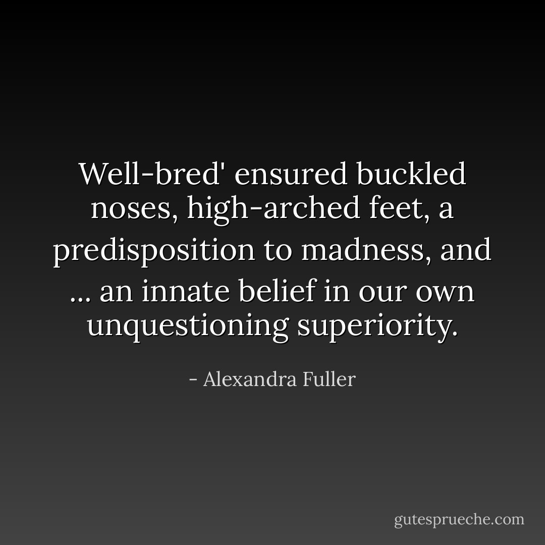 Well-bred' ensured buckled noses, high-arched feet, a predisposition to madness, and ... an innate belief in our own unquestioning superiority. - Alexandra Fuller