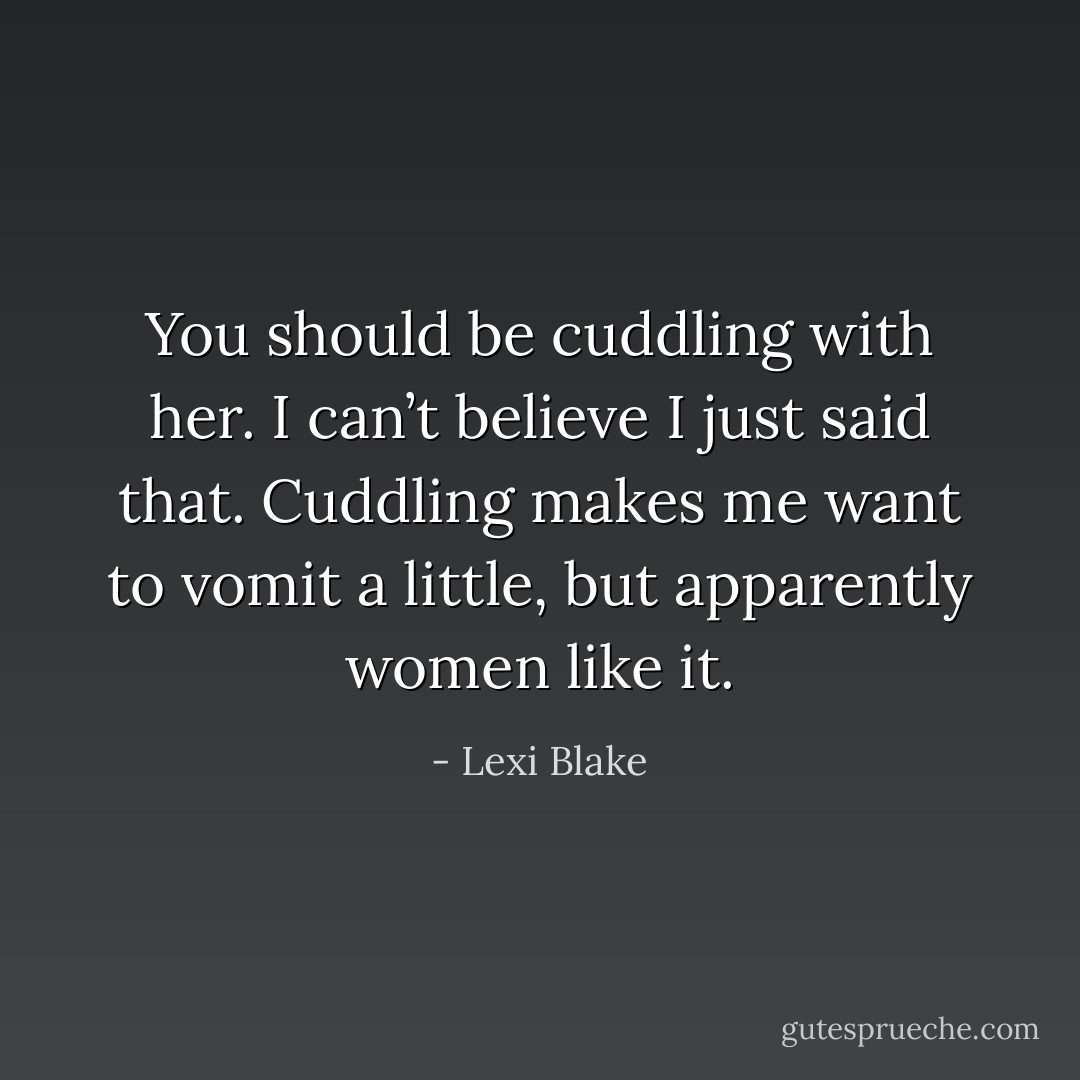 You should be cuddling with her. I can’t believe I just said that. Cuddling makes me want to vomit a little, but apparently women like it. - Lexi Blake