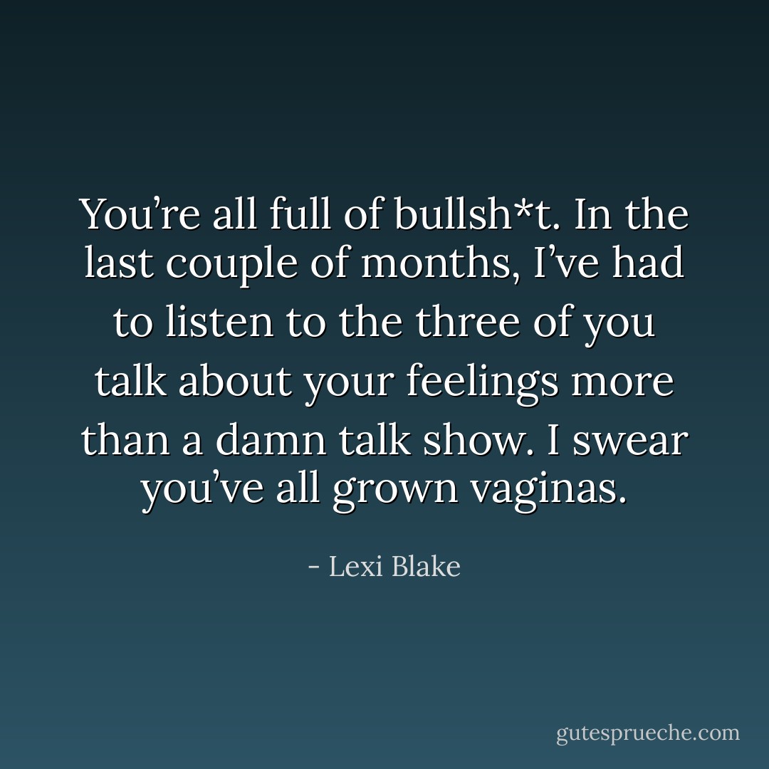 You’re all full of bullsh*t. In the last couple of months, I’ve had to listen to the three of you talk about your feelings more than a damn talk show. I swear you’ve all grown vaginas. - Lexi Blake