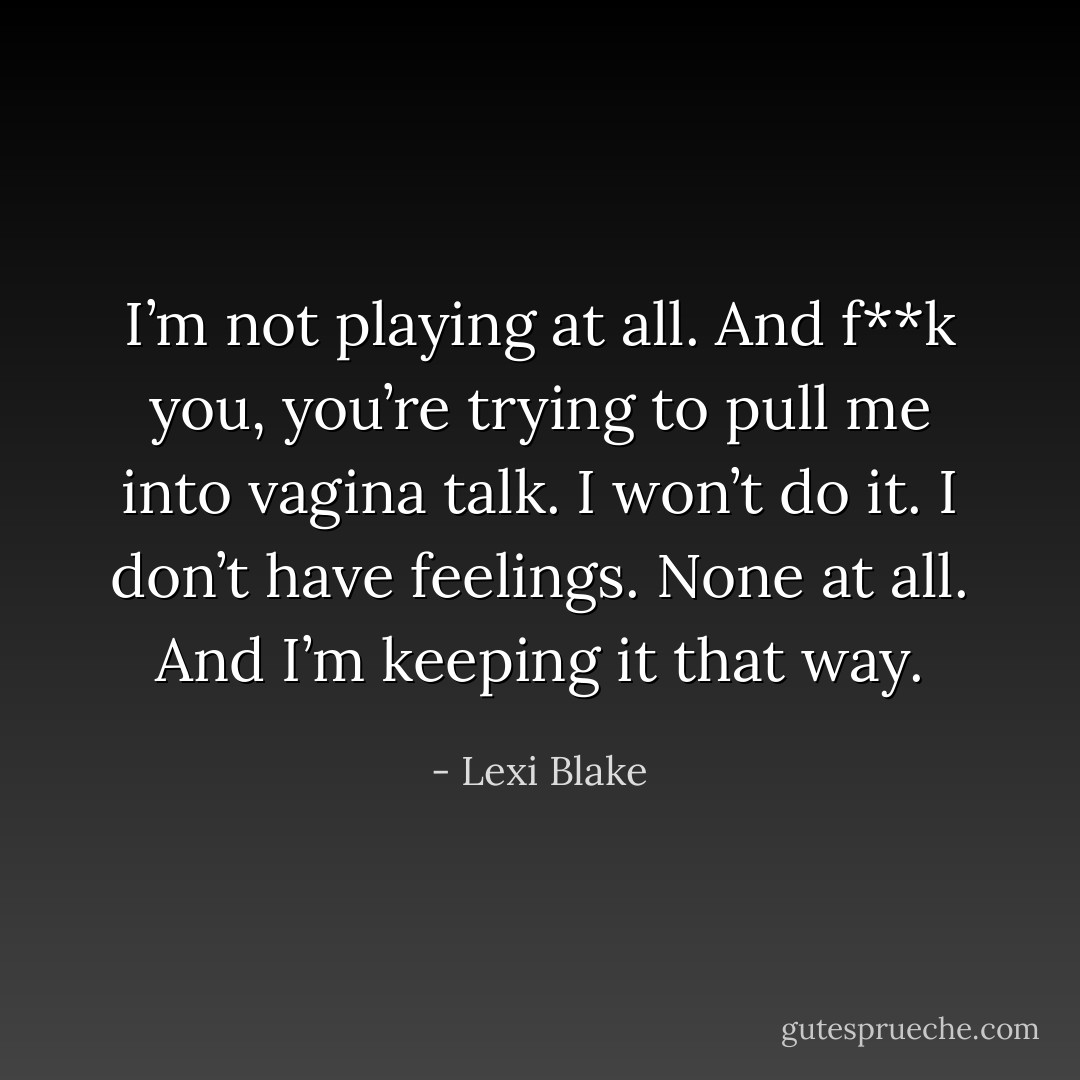 I’m not playing at all. And f**k you, you’re trying to pull me into vagina talk. I won’t do it. I don’t have feelings. None at all. And I’m keeping it that way. - Lexi Blake