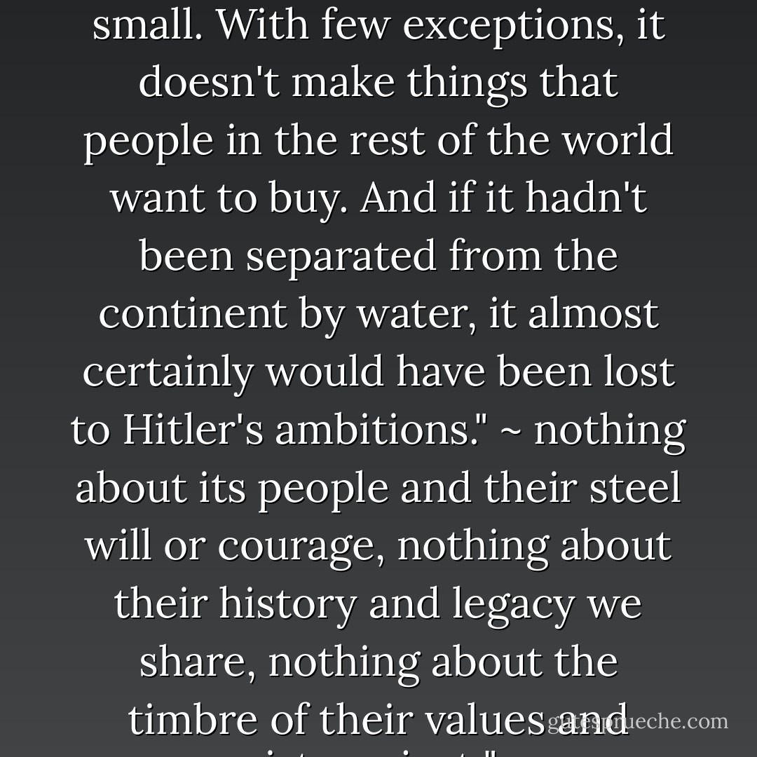 ... "England [sic] is just a small island. Its roads and houses are small. With few exceptions, it doesn't make things that people in the rest of the world want to buy. And if it hadn't been separated from the continent by water, it almost certainly would have been lost to Hitler's ambitions."<br />~ nothing about its people and their steel will or courage, nothing about their history and legacy we share, nothing about the timbre of their values and virtues, just ".. - Mitt Romney