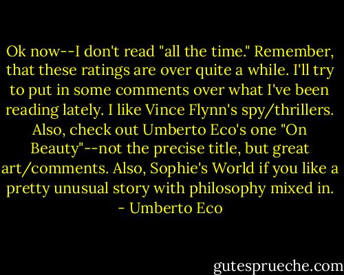 Ok now--I don't read "all the time." Remember, that these ratings are over quite a while. I'll try to put in some comments over what I've been reading lately. I like Vince Flynn's spy/thrillers. Also, check out Umberto Eco's one "On Beauty"--not the precise title, but great art/comments. Also, Sophie's World if you like a pretty unusual story with philosophy mixed in. - Umberto Eco