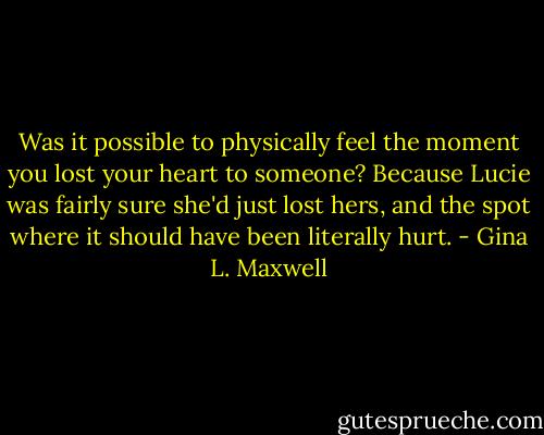Was it possible to physically feel the moment you lost your heart to someone? Because Lucie was fairly sure she'd just lost hers, and the spot where it should have been literally hurt. - Gina L. Maxwell
