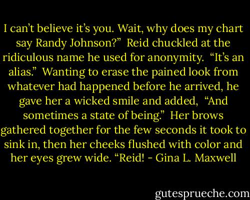 I can’t believe it’s you. Wait, why does my chart say Randy Johnson?” <br />Reid chuckled at the ridiculous name he used for anonymity. <br />“It’s an alias.” <br />Wanting to erase the pained look from whatever had happened before he arrived, he gave her a wicked smile and added, <br />“And sometimes a state of being.” <br />Her brows gathered together for the few seconds it took to sink in, then her cheeks flushed with color and her eyes grew wide. “Reid! - Gina L. Maxwell
