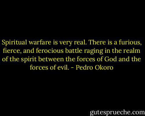 Spiritual warfare is very real. There is a furious, fierce, and ferocious battle raging in the realm of the spirit between the forces of God and the forces of evil. - Pedro Okoro