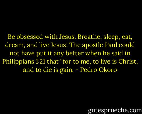 Be obsessed with Jesus. Breathe, sleep, eat, dream, and live Jesus! The apostle Paul could not have put it any better when he said in Philippians 1:21 that “for to me, to live is Christ, and to die is gain. - Pedro Okoro