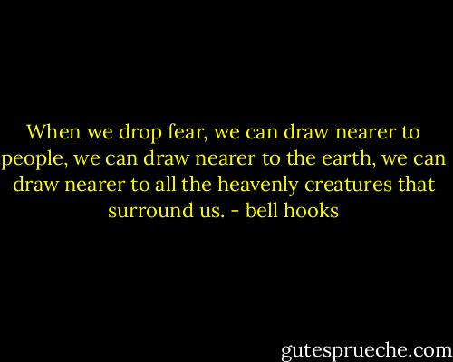 When we drop fear, we can draw nearer to people, we can draw nearer to the earth, we can draw nearer to all the heavenly creatures that surround us. - bell hooks